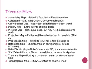 TYPES OF MAPS
   Advertising Map – Selective features to Focus attention
   Cartogram – Map is distorted to convey information
   Cosmological Map – Represent cultural beliefs about world
   Military Map – Show events or battle plans
   Pictorial Map – Reflects a place, but may not be accurate or to
    scale
   Projection Map – Flatten out the spherical earth; translate 3D to
    2D
   Propaganda Map – Intend to influence a target audience
   Reference Map – Show human on environmental details
    accurately
   Relief/Tactile Map – Relief maps show 3D; some are also tactile
   Star/Celestial Map – Show constellations; represents sky view
   Thematic Map – Portray a pattern of human or environmental
    data
   Topographical Map – Show elevation as contour lines
 