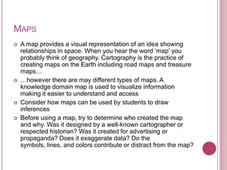 MAPS
   A map provides a visual representation of an idea showing
    relationships in space. When you hear the word „map‟ you
    probably think of geography. Cartography is the practice of
    creating maps on the Earth including road maps and treasure
    maps…
   …however there are may different types of maps. A
    knowledge domain map is used to visualize information
    making it easier to understand and access
   Consider how maps can be used by students to draw
    inferences
   Before using a map, try to determine who created the map
    and why. Was it designed by a well-known cartographer or
    respected historian? Was it created for advertising or
    propaganda? Does it exaggerate data? Do the
    symbols, lines, and colors contribute or distract from the map?
 