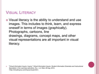 VISUAL LITERACY
   Visual literacy is the ability to understand and use
    images. This includes to think, learn, and express
    oneself in terms of images (graphically).
    Photographs, cartoons, line
    drawings, diagrams, concept maps, and other
    visual representations are all important in visual
    literacy.




   "Virtual Information Inquiry: Inquiry." Virtual Information Inquiry: Student Information Scientists and Instructional
    Specialists in the Learning Laboratory. N.p., n.d. Web. 29 Aug. 2012.
    <http://virtualinquiry.com/inquiry/visual.htm>.
 