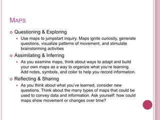 MAPS
   Questioning & Exploring
       Use maps to jumpstart inquiry. Maps ignite curiosity, generate
        questions, visualize patterns of movement, and stimulate
        brainstorming activities
   Assimilating & Inferring
       As you examine maps, think about ways to adapt and build
        your own maps as a way to organize what you‟re learning.
        Add notes, symbols, and color to help you record information.
   Reflecting & Sharing
       As you think about what you‟ve learned, consider new
        questions. Think about the many types of maps that could be
        used to convey data and information. Ask yourself: how could
        maps show movement or changes over time?
 