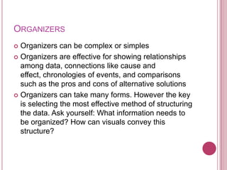 ORGANIZERS
 Organizers can be complex or simples
 Organizers are effective for showing relationships
  among data, connections like cause and
  effect, chronologies of events, and comparisons
  such as the pros and cons of alternative solutions
 Organizers can take many forms. However the key
  is selecting the most effective method of structuring
  the data. Ask yourself: What information needs to
  be organized? How can visuals convey this
  structure?
 