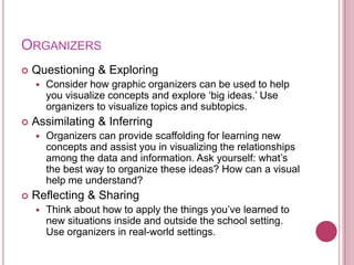 ORGANIZERS
   Questioning & Exploring
       Consider how graphic organizers can be used to help
        you visualize concepts and explore „big ideas.‟ Use
        organizers to visualize topics and subtopics.
   Assimilating & Inferring
       Organizers can provide scaffolding for learning new
        concepts and assist you in visualizing the relationships
        among the data and information. Ask yourself: what‟s
        the best way to organize these ideas? How can a visual
        help me understand?
   Reflecting & Sharing
       Think about how to apply the things you‟ve learned to
        new situations inside and outside the school setting.
        Use organizers in real-world settings.
 
