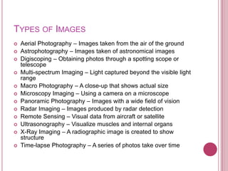 TYPES OF IMAGES
   Aerial Photography – Images taken from the air of the ground
   Astrophotography – Images taken of astronomical images
   Digiscoping – Obtaining photos through a spotting scope or
    telescope
   Multi-spectrum Imaging – Light captured beyond the visible light
    range
   Macro Photography – A close-up that shows actual size
   Microscopy Imaging – Using a camera on a microscope
   Panoramic Photography – Images with a wide field of vision
   Radar Imaging – Images produced by radar detection
   Remote Sensing – Visual data from aircraft or satellite
   Ultrasonography – Visualize muscles and internal organs
   X-Ray Imaging – A radiographic image is created to show
    structure
   Time-lapse Photography – A series of photos take over time
 