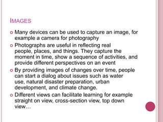 IMAGES
 Many devices can be used to capture an image, for
  example a camera for photography
 Photographs are useful in reflecting real
  people, places, and things. They capture the
  moment in time, show a sequence of activities, and
  provide different perspectives on an event
 By providing images of changes over time, people
  can start a dialog about issues such as water
  use, natural disaster preparation, urban
  development, and climate change.
 Different views can facilitate learning for example
  straight on view, cross-section view, top down
  view…
 