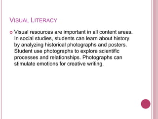 VISUAL LITERACY
   Visual resources are important in all content areas.
    In social studies, students can learn about history
    by analyzing historical photographs and posters.
    Student use photographs to explore scientific
    processes and relationships. Photographs can
    stimulate emotions for creative writing.
 