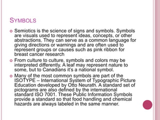 SYMBOLS
   Semiotics is the science of signs and symbols. Symbols
    are visuals used to represent ideas, concepts, or other
    abstractions. They can serve as a common language for
    giving directions or warnings and are often used to
    represent groups or causes such as pink ribbon for
    breast cancer research
   From culture to culture, symbols and colors may be
    interpreted differently. A leaf may represent nature to
    some, but to Canadians it‟s a national symbol.
   Many of the most common symbols are part of the
    ISOTYPE – International System of Typographic Picture
    Education developed by Otto Neurath. A standard set of
    pictograms are also defined by the international
    standard ISO 7001. These Public Information Symbols
    provide a standard so that food handling and chemical
    hazards are always labeled in the same manner.
 