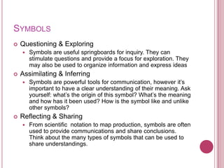SYMBOLS
   Questioning & Exploring
       Symbols are useful springboards for inquiry. They can
        stimulate questions and provide a focus for exploration. They
        may also be used to organize information and express ideas
   Assimilating & Inferring
       Symbols are powerful tools for communication, however it‟s
        important to have a clear understanding of their meaning. Ask
        yourself: what‟s the origin of this symbol? What‟s the meaning
        and how has it been used? How is the symbol like and unlike
        other symbols?
   Reflecting & Sharing
       From scientific notation to map production, symbols are often
        used to provide communications and share conclusions.
        Think about the many types of symbols that can be used to
        share understandings.
 