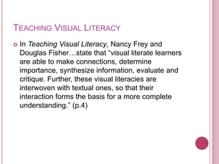 TEACHING VISUAL LITERACY
   In Teaching Visual Literacy, Nancy Frey and
    Douglas Fisher…state that “visual literate learners
    are able to make connections, determine
    importance, synthesize information, evaluate and
    critique. Further, these visual literacies are
    interwoven with textual ones, so that their
    interaction forms the basis for a more complete
    understanding.” (p.4)
 