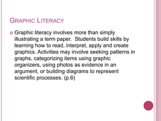 GRAPHIC LITERACY
   Graphic literacy involves more than simply
    illustrating a term paper. Students build skills by
    learning how to read, interpret, apply and create
    graphics. Activities may involve seeking patterns in
    graphs, categorizing items using graphic
    organizers, using photos as evidence in an
    argument, or building diagrams to represent
    scientific processes. (p.6)


.
 