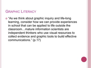 GRAPHIC LITERACY
   “As we think about graphic inquiry and life-long
    learning, consider how we can provide experiences
    in school that can be applied to life outside the
    classroom…mature information scientists are
    independent thinkers who use visual resources to
    collect evidence and graphic tools to build effective
    communications.” (p.17)
 