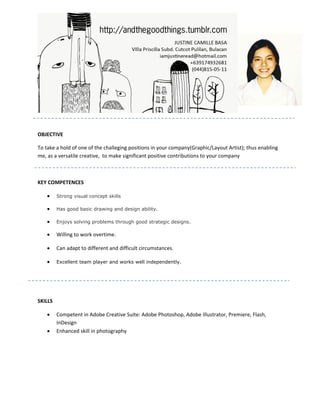 OBJECTIVE

To take a hold of one of the challeging positions in your company(Graphic/Layout Artist); thus enabling
me, as a versatile creative, to make significant positive contributions to your company



KEY COMPETENCES

    •    Strong visual concept skills

    •    Has good basic drawing and design ability.

    •    Enjoys solving problems through good strategic designs.

    •    Willing to work overtime.

    •    Can adapt to different and difficult circumstances.

    •    Excellent team player and works well independently.




SKILLS

    •    Competent in Adobe Creative Suite: Adobe Photoshop, Adobe Illustrator, Premiere, Flash,
         InDesign
    •    Enhanced skill in photography
 