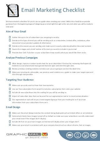 Email Marketing Checklist
We have created a checklist for you to use as a guide when creating your email. Within this checklist we provide
guidance from the beginning stages of designing your email right through to the very end when you will be ready to
click send.
Aim of Your Email
 Gather the opt-in list of subscribers you are going to send to
 Decide on the type of email you will be sending such as a newsletter, limited offer, invitations, after
sales email or just product updates & information
 Decide on the reason you are sending and make sure it is easily understood within the email content
 Source the images and a brief outline of the text you want to include in your email
 Provide clear Calls To Action so your subscribers know exactly what you would like them to do
Analyse Previous Campaigns
 What design, layout or content works best for your subscribers? Find out by reviewing the Reports &
Statistics to see what emails have gained the best open and click through rates.
 Review previous sending statistics to make sure you are going to send at the ideal time
 Make your email goals achievable; use previous send statistics as a guide to make your target open and
click through rate possible
Targeting Your Audience
 Make sure you only send to those that have opted-in
 Use our free subscription form wizard to include a subscription form onto your website
 Include all new subscribers into the mailing list you will be sending to
 Import all subscriber data that can be used for our segmentation tool or to insert personalisation
 Our segmentation tool will let you create targeted groups from your mailing list so if you have
information from your subscribers then use it.
Email Design
 Make sure the email design matches the content being displayed such as limited offers or an invitation
 Some email clients have images turned off as default so make sure your subscribers can still understand
your email even if the images don’t display
 Include Alt-Text on your main images as that text will display when your images don’t
 Make sure your email is consistent with your company brand such as colour scheme, font or images
 