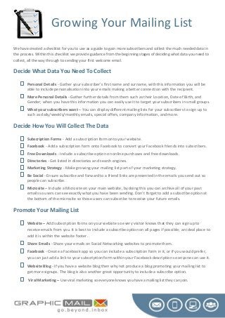 Growing Your Mailing List
We have created a checklist for you to use as a guide to gain more subscribers and collect the much needed data in
the process. Within this checklist we provide guidance from the beginning stages of deciding what data you need to
collect, all the way through to sending your first welcome email.

Decide What Data You Need To Collect




Personal Details - Gather your subscriber’s first name and surname, with this information you will be
able to include personalisation into your emails making a better connection with the recipient.
More Personal Details - Gather further details from them such as their Location, Date of Birth, and
Gender; when you have this information you can easily use it to target your subscribers in small groups.
What your subscribers want – You can display different mailing lists for your subscribers to sign up to
such as daily/weekly/monthly emails, special offers, company information, and more.

Decide How You Will Collect The Data








Subscription Forms - Add a subscription form onto your website.
Facebook - Add a subscription form onto Facebook to convert your Facebook friends into subscribers.
Free Downloads - Include a subscribe option on online purchases and free downloads.
Directories - Get listed in directories and search engines.
Marketing Strategy - Make growing your mailing list part of your marketing strategy.
Be Social - Ensure subscribe and forward to a friend links are presented in the emails you send out so
people can subscribe.
Microsite – Include a Microsite on your main website, by doing this you can archive all of your past
emails so users can see exactly what you have been sending. Don’t forget to add a subscribe option at
the bottom of the microsite so those users can subscribe to receive your future emails.

Promote Your Mailing List






Website – Add subscription forms on your website so every visitor knows that they can sign up to
receive emails from you. It is best to include a subscribe option on all pages if possible; an ideal place to
add it is within the website footer.
Share Emails - Share your emails on Social Networking websites to promote them.
Facebook - Create a Facebook app so you can include a subscription form in it, or if you would prefer,
you can just add a link to your subscription form within your Facebook description so anyone can use it.
Website Blog - If you have a website blog then why not produce a blog promoting your mailing list to
get more signups. The blog is also another great opportunity to include a subscribe option.
Viral Marketing – Use viral marketing so everyone knows you have a mailing list they can join.

 