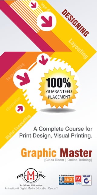 A Complete Course for
Print Design, Visual Printing.
Gra
phicDesigning
Gra
phic Designing
DESIGNING
Layouting
logo
desing
Im
age
Editing
Illustration
DigitalCom
positing
Graphic Master
Animation & Digital Media Education CenterTM
[Class Room | Online Training]
TM
An ISO 9001:2008 Institute
A Study Center of
U N I V E R S I T Y
TESTING
100%GUARANTEED
PLACEMENT
 