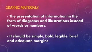 GRAPHIC MATERIALS
- The presentation of information in the
form of diagrams and illustrations instead
of words or numbers.
- It should be simple, bold, legible, brief
and adequate margins.
 