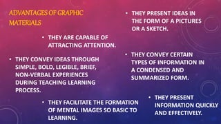 ADVANTAGES OF GRAPHIC
MATERIALS
• THEY ARE CAPABLE OF
ATTRACTING ATTENTION.
• THEY CONVEY IDEAS THROUGH
SIMPLE, BOLD, LEGIBLE, BRIEF,
NON-VERBAL EXPERIENCES
DURING TEACHING LEARNING
PROCESS.
• THEY FACILITATE THE FORMATION
OF MENTAL IMAGES SO BASIC TO
LEARNING.
• THEY PRESENT IDEAS IN
THE FORM OF A PICTURES
OR A SKETCH.
• THEY CONVEY CERTAIN
TYPES OF INFORMATION IN
A CONDENSED AND
SUMMARIZED FORM.
• THEY PRESENT
INFORMATION QUICKLY
AND EFFECTIVELY.
 