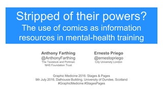 Stripped of their powers?
The use of comics as information
resources in mental-health training
Anthony Farthing
@AnthonyFarthing
The Tavistock and Portman
NHS Foundation Trust
Ernesto Priego
@ernestopriego
City University London
Graphic Medicine 2016: Stages & Pages
9th July 2016, Dalhousie Building, University of Dundee, Scotland
#GraphicMedicine #StagesPages
 