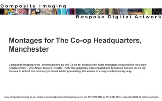 www.compositeimaging.co.uk. email: enquiries@compositeimaging.co.uk. tel: 0161 926 8486 or 0161 283 7216 copyright 2005 all rights reserved.
Montages for The Co-op Headquarters,
Manchester
Composite Imaging were commissioned by the Co-op to create large-scale montages required for their new
headquarters – One Angel Square, NOMA. Thirty big graphics were created and focussed heavily on Co-op
themes to reflect the company’s brand whilst presenting the values in a very contemporary way.
 