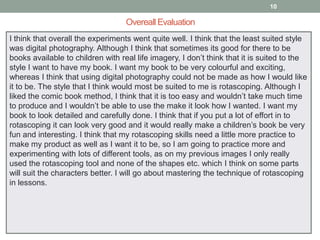 10

Overeall Evaluation
I think that overall the experiments went quite well. I think that the least suited style
was digital photography. Although I think that sometimes its good for there to be
books available to children with real life imagery, I don’t think that it is suited to the
style I want to have my book. I want my book to be very colourful and exciting,
whereas I think that using digital photography could not be made as how I would like
it to be. The style that I think would most be suited to me is rotascoping. Although I
liked the comic book method, I think that it is too easy and wouldn’t take much time
to produce and I wouldn’t be able to use the make it look how I wanted. I want my
book to look detailed and carefully done. I think that if you put a lot of effort in to
rotascoping it can look very good and it would really make a children’s book be very
fun and interesting. I think that my rotascoping skills need a little more practice to
make my product as well as I want it to be, so I am going to practice more and
experimenting with lots of different tools, as on my previous images I only really
used the rotascoping tool and none of the shapes etc. which I think on some parts
will suit the characters better. I will go about mastering the technique of rotascoping
in lessons.

 