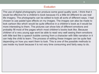 3

Evaluation
The use of digital photography can produce some good quality work. I think that it
would be effective for a children’s book because it’s a little bit different to use real
life imagery. The photographs can be edited to look all sorts of different ways. I had
chosen to use pastel type effects on my images. The images can also be made to
look cartoon like which would be quite effective in a children’s book as it would be
more interesting to them. The pictures can show lots of different emotions and
probably fill most of the pages which most children’s books look like. Because
children of a very young age wont be able to read very well seeing them emotions
with little text like a speech bubble coming from a character with little narration in it
can help the child to learn. The process of editing these images can be quite fast
depending on how you want them to look. This is one of the possible methods to
use inside my book because it is not very time consuming and fairly easy to do.

 