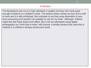 5

Evaluation
The illustrations are not of a high standard or quality and they don’t look good
enough to feature in a children’s book. The picture drawn shows an hour and a half
of work and it is still unfinished, this indicates to me that using illustration is very
time consuming and wouldn’t be suitable to use for my book. Although, children
might like that hand drawn look effect. But it can be attempted using digital
photography so I think that is what I will choose. A similar product that uses this is
method is a children’s fantasy book/comic book.

 