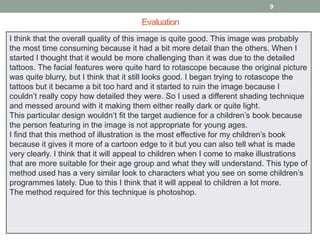 9

Evaluation
I think that the overall quality of this image is quite good. This image was probably
the most time consuming because it had a bit more detail than the others. When I
started I thought that it would be more challenging than it was due to the detailed
tattoos. The facial features were quite hard to rotascope because the original picture
was quite blurry, but I think that it still looks good. I began trying to rotascope the
tattoos but it became a bit too hard and it started to ruin the image because I
couldn’t really copy how detailed they were. So I used a different shading technique
and messed around with it making them either really dark or quite light.
This particular design wouldn’t fit the target audience for a children’s book because
the person featuring in the image is not appropriate for young ages.
I find that this method of illustration is the most effective for my children’s book
because it gives it more of a cartoon edge to it but you can also tell what is made
very clearly. I think that it will appeal to children when I come to make illustrations
that are more suitable for their age group and what they will understand. This type of
method used has a very similar look to characters what you see on some children’s
programmes lately. Due to this I think that it will appeal to children a lot more.
The method required for this technique is photoshop.

 