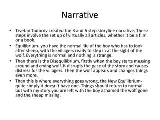 Narrative
• Tzvetan Todorov created the 3 and 5 step storyline narrative. These
steps involve the set up of virtually all articles, whether it be a film
or a book.
• Equilibrium- you have the normal life of the boy who has to look
after sheep, with the villagers ready to step in at the sight of the
wolf. Everything is normal and nothing is strange.
• Then there is the Disequilibrium, firstly when the boy starts messing
around and crying wolf. It disrupts the pace of the story and causes
distress for the villagers. Then the wolf appears and changes things
even more.
• Then this is where everything goes wrong, the New Equilibrium-
quite simply it doesn’t have one. Things should return to normal
but with my story you are left with the boy ashamed the wolf gone
and the sheep missing.
 