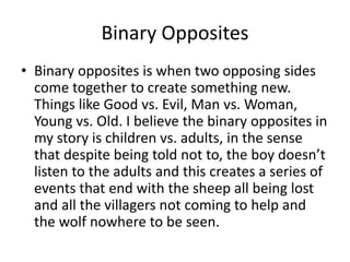 Binary Opposites
• Binary opposites is when two opposing sides
come together to create something new.
Things like Good vs. Evil, Man vs. Woman,
Young vs. Old. I believe the binary opposites in
my story is children vs. adults, in the sense
that despite being told not to, the boy doesn’t
listen to the adults and this creates a series of
events that end with the sheep all being lost
and all the villagers not coming to help and
the wolf nowhere to be seen.
 