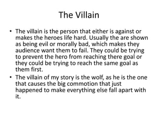 The Villain
• The villain is the person that either is against or
makes the heroes life hard. Usually the are shown
as being evil or morally bad, which makes they
audience want them to fail. They could be trying
to prevent the hero from reaching there goal or
they could be trying to reach the same goal as
them first.
• The villain of my story is the wolf, as he is the one
that causes the big commotion that just
happened to make everything else fall apart with
it.
 