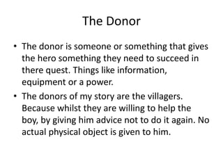 The Donor
• The donor is someone or something that gives
the hero something they need to succeed in
there quest. Things like information,
equipment or a power.
• The donors of my story are the villagers.
Because whilst they are willing to help the
boy, by giving him advice not to do it again. No
actual physical object is given to him.
 