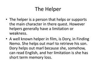 The Helper
• The helper is a person that helps or supports
the main character in there quest. However
helpers generally have a limitation or
weakness.
• A well known helper in film, is Dory, in Finding
Nemo. She helps out marl to retrieve his son.
Dory helps out marl because she, somehow,
can read English, and her limitation is she has
short term memory loss.
 