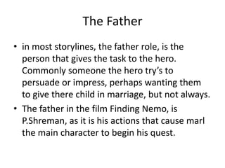 The Father
• in most storylines, the father role, is the
person that gives the task to the hero.
Commonly someone the hero try’s to
persuade or impress, perhaps wanting them
to give there child in marriage, but not always.
• The father in the film Finding Nemo, is
P.Shreman, as it is his actions that cause marl
the main character to begin his quest.
 