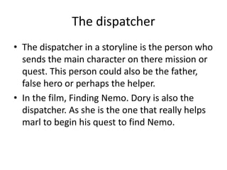 The dispatcher
• The dispatcher in a storyline is the person who
sends the main character on there mission or
quest. This person could also be the father,
false hero or perhaps the helper.
• In the film, Finding Nemo. Dory is also the
dispatcher. As she is the one that really helps
marl to begin his quest to find Nemo.
 