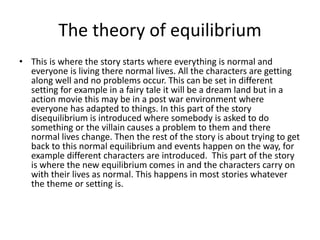 The theory of equilibrium
• This is where the story starts where everything is normal and
everyone is living there normal lives. All the characters are getting
along well and no problems occur. This can be set in different
setting for example in a fairy tale it will be a dream land but in a
action movie this may be in a post war environment where
everyone has adapted to things. In this part of the story
disequilibrium is introduced where somebody is asked to do
something or the villain causes a problem to them and there
normal lives change. Then the rest of the story is about trying to get
back to this normal equilibrium and events happen on the way, for
example different characters are introduced. This part of the story
is where the new equilibrium comes in and the characters carry on
with their lives as normal. This happens in most stories whatever
the theme or setting is.
 