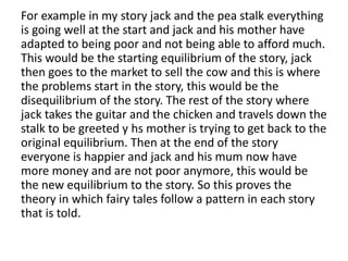 For example in my story jack and the pea stalk everything
is going well at the start and jack and his mother have
adapted to being poor and not being able to afford much.
This would be the starting equilibrium of the story, jack
then goes to the market to sell the cow and this is where
the problems start in the story, this would be the
disequilibrium of the story. The rest of the story where
jack takes the guitar and the chicken and travels down the
stalk to be greeted y hs mother is trying to get back to the
original equilibrium. Then at the end of the story
everyone is happier and jack and his mum now have
more money and are not poor anymore, this would be
the new equilibrium to the story. So this proves the
theory in which fairy tales follow a pattern in each story
that is told.
 