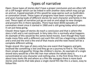 Types of narrative
Open: these types of stories don’t have a proper conclusion and are often left
on a cliff hanger which can be linked in with another story which may just go
on and on. A good example of this would be soap operas such as EastEnders
or coronation street. These types of programs have been running for years
and years having loads of different stories for each character and family in the
cast. These types of narrative just go on and on and adapt to new changes
and present this in there episodes. There have been 8593 episodes of
coronation street since it started in 1960 and is still going today which proves
it can just keep going.
Closed: these types of stories do reach a conclusion and that is where the
story is left and is not continued. In fairy tales this is normally what happens.
An example of this would be the James bond movies. Even though they have
made many films with a different cast each film still has a beginning a middle
and a end and the end is the end of that movie and the next movie will be a
complete different setting.
Single strand: this type of story only has one event that happens and gets
resolved like something is lost and they go on a journey to find it. This makes
them simple and good for things like children's stories. An example of a single
strand story would be a film like iron man where the whole story is
concentrated on one character and nothing else. In the first three films it is all
about tony starks life and where as a film like avengers there is more back
stories and events that take place a single stand film like this is a basic, easy to
follow film
 