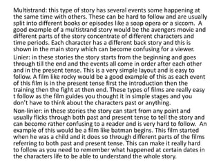 Multistrand: this type of story has several events some happening at
the same time with others. These can be hard to follow and are usually
split into different books or episodes like a soap opera or a siccom. A
good example of a multistrand story would be the avengers movie and
different parts of the story concentrate of different characters and
time periods. Each character has a different back story and this is
shown in the main story which can become confusing for a viewer.
Linier: in these stories the story starts from the beginning and goes
through till the end and the events all come in order after each other
and in the present tense. This is a very simple layout and is easy to
follow. A film like rocky would be a good example of this as each event
of this film is in the present tense first the introduction then the
training then the fight at then end. These types of films are really easy
t follow as the film guides you thought it in simple stages and you
don’t have to think about the characters past or anything.
Non-linier: in these stories the story can start from any point and
usually flicks through both past and present tense to tell the story and
can become rather confusing to a reader and is very hard to follow. An
example of this would be a film like batman begins. This film started
when he was a child and it does so through different parts of the films
referring to both past and present tense. This can make it really hard
to follow as you need to remember what happened at certain dates in
the characters life to be able to understand the whole story.
 