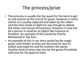 The princess/prize
• The princess is usually the the quest for the hero to get
to and receive at the end of his quest. However is some
stories it is usually captured and taken by the villain
and the hero needs to fight his way though to defeat
the villain and rescue the princess. However it may not
be a person it could be an object like treasure or
freedom. An example of this would be Charlie
Blackwood in Top Gun.
• An example of this in my story would be the magic
guitar and chicken as they are the prize for jack to
collect and make his and his mothers life easier.
Another kind of prize may also be the giants friendship
with jack for the giant to have.
 