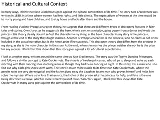 Historical and Cultural Context
In many ways, I think that Kate Crackernuts goes against the cultural conventions of its time. The story Kate Crackernuts was
written in 1889, in a time where women had few rights, and little choice. The expectations of women at the time would be
to marry young and have children, and to stay home and look after them and the house.
From reading Vladimir Propp’s character theory, he suggests that there are 8 different types of characters features in fairy
tales and stories. One character he suggests is the hero, who is sent on a mission, gains power from a donor and weds the
princess. His theory clearly doesn’t reflect the character in my story, as the hero character in my story is the princess,
though at the end of the story they do get married. Another or Propp’s characters is the princess, who he claims is not often
included in the actual narrative, but is the hero’s prize if he succeeds. This character theory also differs from the princess in
my story, as she is the main character in the story. At the end, when she marries the prince, neither she nor he is the prize
for any success. I think that this shows that this story goes against a lot of cultural expectations.
I look at another story, written around the same time as Kate Crackernuts. The story was the Twelve Dancing Princesses,
and follows a similar concept to Kate Crackernuts. The story is of twelve princesses, who all go to sleep and wake up each
morning with their dancing shoes looking worn as though they had been dancing all night. In this story, it is a man who is to
find out why each girls shoes seem worn. The story is much more classic to its time than Kate Crackernuts, where the
gender roles are very stereotypical and the father gives away the daughter to any man who proves himself and helps him
solve the mystery. Where as in Kate Crackernuts, the father of the prince asks the princess for help, and Kate is the one
being described as brave, which is more stereotypical of male characters. Again, I think that this shows that Kate
Crackernuts in many ways goes against the conventions of its time.
 