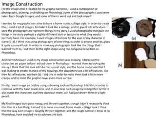Image Construction
For the images that I created for my graphic narrative, I used a combination of
photographs, drawing, and editing on Photoshop. Some of the photographs I used were
taken from Google images, and some of them I went out and took myself.
I wanted for my graphic narrative to have a home made, collage style. In order to create
this, I used a lot of images, to make it look like a collage, and to give it lots of texture. I
used the photographs to represent things in my story. I used photographs that gave the
things in my story perhaps a slightly different look or texture to what they would
normally have. For example, I used images of buttons for the eyes of my character in
scene 5 (a). I think that using photographs of one thing, in order to create another, gives
it quite a surreal look. In order to make my photographs look like the things that I
wanted them to, I cut them to the right shape using the polygonal lasso tool on
Photoshop.
Another technique I used in my image construction was drawing. I drew out the
characters on paper before I edited them in Photoshop. I wanted them to look quite
messy. I think that this look adds to the surreal style, and the home made look that I
was looking to create. In most of my drawings, the characters lack a lot of features, like
their facial features, and hair (b). I did this in order to make them look a little more
creepy, and to make the graphic novel even more surreal.
Finally, I each image an outline using a drawing tool on Photoshop. I did this in order to
continue with the hand made look, and to also help each image tie in together better. It
also made the characters outlines stand out more, as I had just drawn them in a light
pencil.
My final images look quite messy, and thrown together, though I don’t necessarily think
that that is a bad thing. I aimed to achieve a surreal, home made, collage look. I think
that the way each image is roughly thrown together, and the rough outlines I drew in on
Photoshop, have enabled me to achieve this look.
(a)
(b)
 