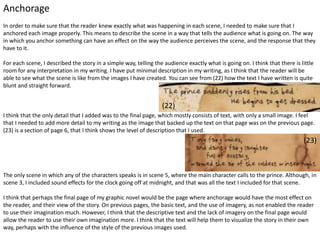 Anchorage
In order to make sure that the reader knew exactly what was happening in each scene, I needed to make sure that I
anchored each image properly. This means to describe the scene in a way that tells the audience what is going on. The way
in which you anchor something can have an effect on the way the audience perceives the scene, and the response that they
have to it.
For each scene, I described the story in a simple way, telling the audience exactly what is going on. I think that there is little
room for any interpretation in my writing. I have put minimal description in my writing, as I think that the reader will be
able to see what the scene is like from the images I have created. You can see from (22) how the text I have written is quite
blunt and straight forward.
I think that the only detail that I added was to the final page, which mostly consists of text, with only a small image. I feel
that I needed to add more detail to my writing as the image that backed up the text on that page was on the previous page.
(23) is a section of page 6, that I think shows the level of description that I used.
The only scene in which any of the characters speaks is in scene 5, where the main character calls to the prince. Although, in
scene 3, I included sound effects for the clock going off at midnight, and that was all the text I included for that scene.
I think that perhaps the final page of my graphic novel would be the page where anchorage would have the most effect on
the reader, and their view of the story. On previous pages, the basic text, and the use of imagery, as not enabled the reader
to use their imagination much. However, I think that the descriptive text and the lack of imagery on the final page would
allow the reader to use their own imagination more. I think that the text will help them to visualize the story in their own
way, perhaps with the influence of the style of the previous images used.
(22)
(23)
 