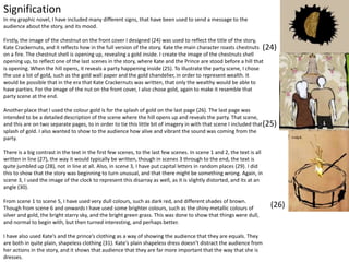 Signification
In my graphic novel, I have included many different signs, that have been used to send a message to the
audience about the story, and its mood.
Firstly, the image of the chestnut on the front cover I designed (24) was used to reflect the title of the story,
Kate Crackernuts, and it reflects how in the full version of the story, Kate the main character roasts chestnuts
on a fire. The chestnut shell is opening up, revealing a gold inside. I create the image of the chestnuts shell
opening up, to reflect one of the last scenes in the story, where Kate and the Prince are stood before a hill that
is opening. When the hill opens, it reveals a party happening inside (25). To illustrate the party scene, I chose
the use a lot of gold, such as the gold wall paper and the gold chandelier, in order to represent wealth. It
would be possible that in the era that Kate Crackernuts was written, that only the wealthy would be able to
have parties. For the image of the nut on the front cover, I also chose gold, again to make it resemble that
party scene at the end.
Another place that I used the colour gold is for the splash of gold on the last page (26). The last page was
intended to be a detailed description of the scene where the hill opens up and reveals the party. That scene,
and this are on two separate pages, to in order to tie this little bit of imagery in with that scene I included that
splash of gold. I also wanted to show to the audience how alive and vibrant the sound was coming from the
party.
There is a big contrast in the text in the first few scenes, to the last few scenes. In scene 1 and 2, the text is all
written in line (27), the way it would typically be written, though in scenes 3 through to the end, the text is
quite jumbled up (28), not in line at all. Also, in scene 3, I have put capital letters in random places (29). I did
this to show that the story was beginning to turn unusual, and that there might be something wrong. Again, in
scene 3, I used the image of the clock to represent this disarray as well, as it is slightly distorted, and its at an
angle (30).
From scene 1 to scene 5, I have used very dull colours, such as dark red, and different shades of brown.
Though from scene 6 and onwards I have used some brighter colours, such as the shiny metallic colours of
silver and gold, the bright starry sky, and the bright green grass. This was done to show that things were dull,
and normal to begin with, but then turned interesting, and perhaps better.
I have also used Kate’s and the prince’s clothing as a way of showing the audience that they are equals. They
are both in quite plain, shapeless clothing (31). Kate’s plain shapeless dress doesn’t distract the audience from
her actions in the story, and it shows that audience that they are far more important that the way that she is
dresses.
(24)
(25)
(26)
 