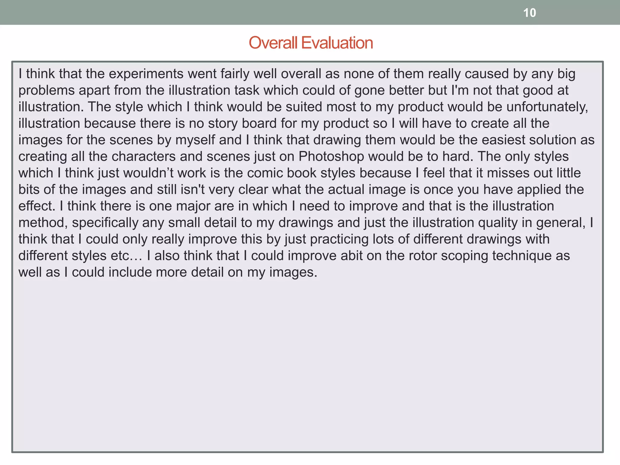 10

Overall Evaluation
I think that the experiments went fairly well overall as none of them really caused by any big
problems apart from the illustration task which could of gone better but I'm not that good at
illustration. The style which I think would be suited most to my product would be unfortunately,
illustration because there is no story board for my product so I will have to create all the
images for the scenes by myself and I think that drawing them would be the easiest solution as
creating all the characters and scenes just on Photoshop would be to hard. The only styles
which I think just wouldn’t work is the comic book styles because I feel that it misses out little
bits of the images and still isn't very clear what the actual image is once you have applied the
effect. I think there is one major are in which I need to improve and that is the illustration
method, specifically any small detail to my drawings and just the illustration quality in general, I
think that I could only really improve this by just practicing lots of different drawings with
different styles etc… I also think that I could improve abit on the rotor scoping technique as
well as I could include more detail on my images.

 