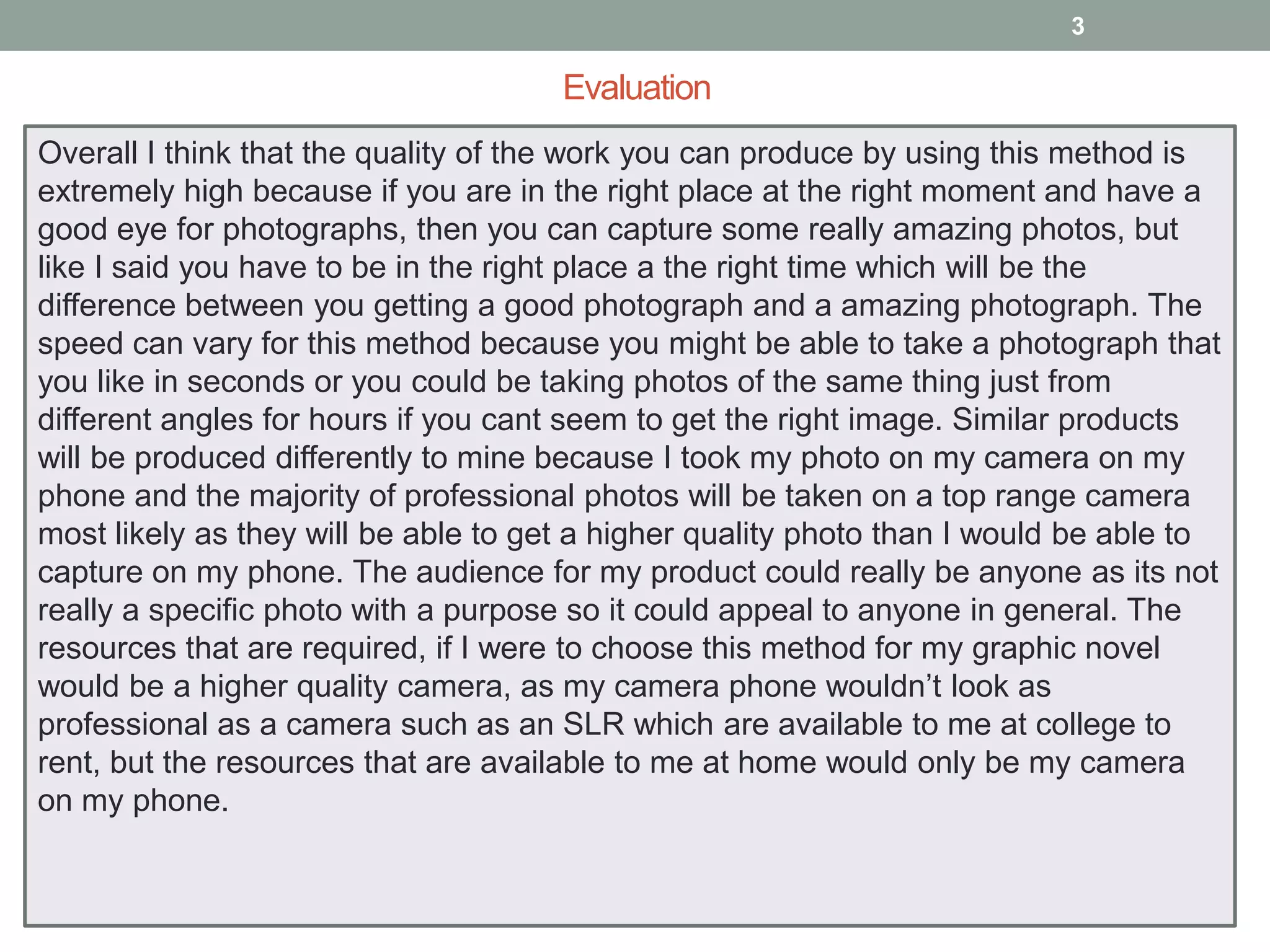 3

Evaluation
Overall I think that the quality of the work you can produce by using this method is
extremely high because if you are in the right place at the right moment and have a
good eye for photographs, then you can capture some really amazing photos, but
like I said you have to be in the right place a the right time which will be the
difference between you getting a good photograph and a amazing photograph. The
speed can vary for this method because you might be able to take a photograph that
you like in seconds or you could be taking photos of the same thing just from
different angles for hours if you cant seem to get the right image. Similar products
will be produced differently to mine because I took my photo on my camera on my
phone and the majority of professional photos will be taken on a top range camera
most likely as they will be able to get a higher quality photo than I would be able to
capture on my phone. The audience for my product could really be anyone as its not
really a specific photo with a purpose so it could appeal to anyone in general. The
resources that are required, if I were to choose this method for my graphic novel
would be a higher quality camera, as my camera phone wouldn’t look as
professional as a camera such as an SLR which are available to me at college to
rent, but the resources that are available to me at home would only be my camera
on my phone.

 