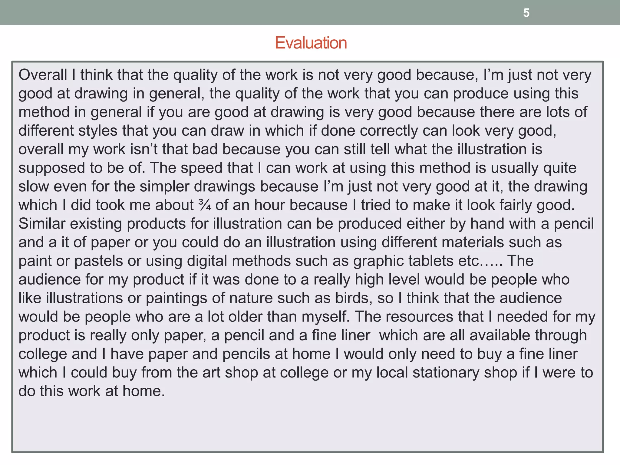 5

Evaluation
Overall I think that the quality of the work is not very good because, I’m just not very
good at drawing in general, the quality of the work that you can produce using this
method in general if you are good at drawing is very good because there are lots of
different styles that you can draw in which if done correctly can look very good,
overall my work isn’t that bad because you can still tell what the illustration is
supposed to be of. The speed that I can work at using this method is usually quite
slow even for the simpler drawings because I’m just not very good at it, the drawing
which I did took me about ¾ of an hour because I tried to make it look fairly good.
Similar existing products for illustration can be produced either by hand with a pencil
and a it of paper or you could do an illustration using different materials such as
paint or pastels or using digital methods such as graphic tablets etc….. The
audience for my product if it was done to a really high level would be people who
like illustrations or paintings of nature such as birds, so I think that the audience
would be people who are a lot older than myself. The resources that I needed for my
product is really only paper, a pencil and a fine liner which are all available through
college and I have paper and pencils at home I would only need to buy a fine liner
which I could buy from the art shop at college or my local stationary shop if I were to
do this work at home.

 