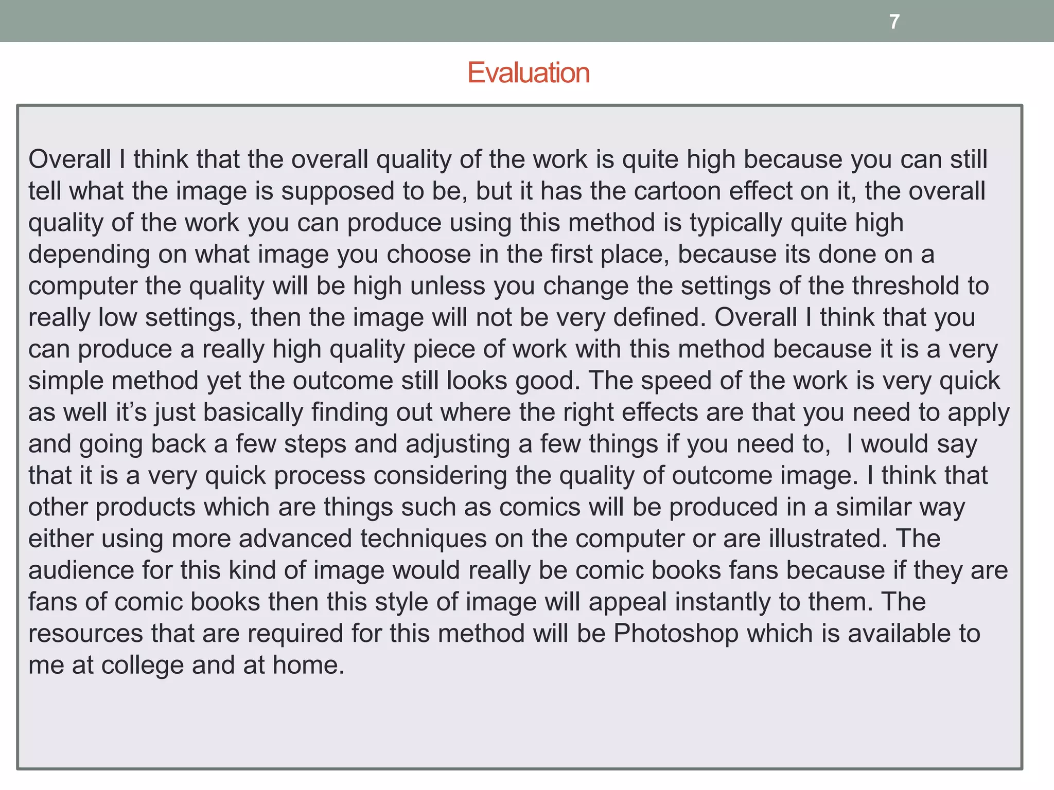 7

Evaluation
Overall I think that the overall quality of the work is quite high because you can still
tell what the image is supposed to be, but it has the cartoon effect on it, the overall
quality of the work you can produce using this method is typically quite high
depending on what image you choose in the first place, because its done on a
computer the quality will be high unless you change the settings of the threshold to
really low settings, then the image will not be very defined. Overall I think that you
can produce a really high quality piece of work with this method because it is a very
simple method yet the outcome still looks good. The speed of the work is very quick
as well it’s just basically finding out where the right effects are that you need to apply
and going back a few steps and adjusting a few things if you need to, I would say
that it is a very quick process considering the quality of outcome image. I think that
other products which are things such as comics will be produced in a similar way
either using more advanced techniques on the computer or are illustrated. The
audience for this kind of image would really be comic books fans because if they are
fans of comic books then this style of image will appeal instantly to them. The
resources that are required for this method will be Photoshop which is available to
me at college and at home.

 