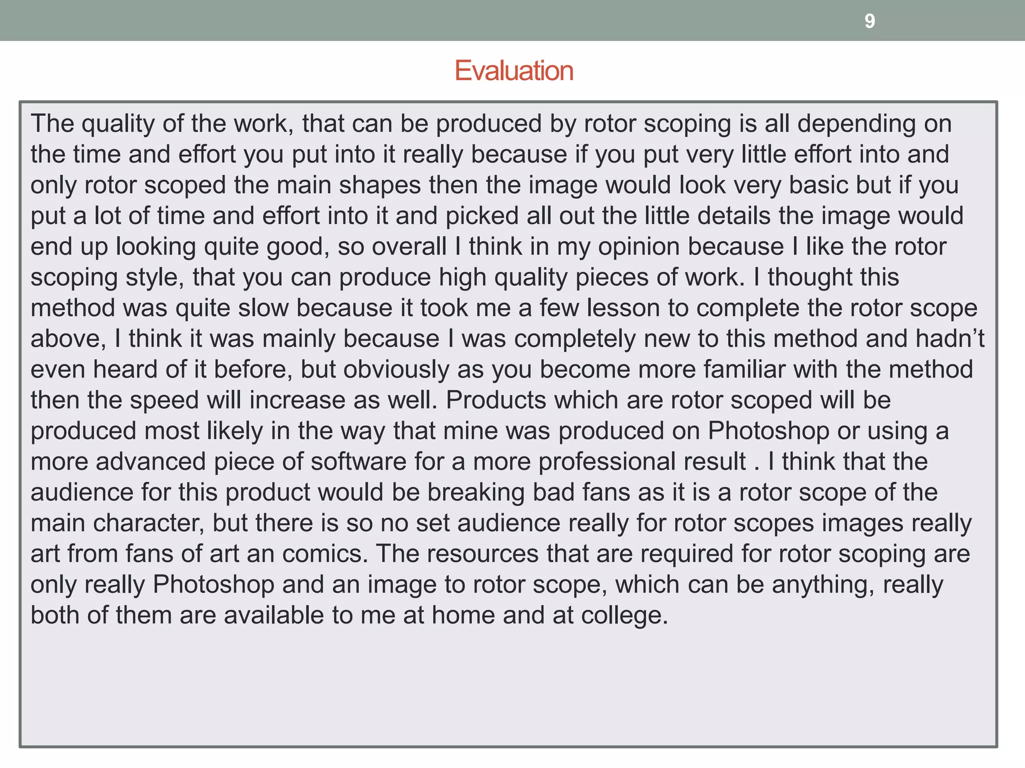 9

Evaluation
The quality of the work, that can be produced by rotor scoping is all depending on
the time and effort you put into it really because if you put very little effort into and
only rotor scoped the main shapes then the image would look very basic but if you
put a lot of time and effort into it and picked all out the little details the image would
end up looking quite good, so overall I think in my opinion because I like the rotor
scoping style, that you can produce high quality pieces of work. I thought this
method was quite slow because it took me a few lesson to complete the rotor scope
above, I think it was mainly because I was completely new to this method and hadn’t
even heard of it before, but obviously as you become more familiar with the method
then the speed will increase as well. Products which are rotor scoped will be
produced most likely in the way that mine was produced on Photoshop or using a
more advanced piece of software for a more professional result . I think that the
audience for this product would be breaking bad fans as it is a rotor scope of the
main character, but there is so no set audience really for rotor scopes images really
art from fans of art an comics. The resources that are required for rotor scoping are
only really Photoshop and an image to rotor scope, which can be anything, really
both of them are available to me at home and at college.

 