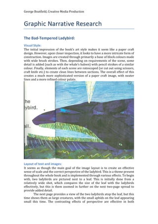 George Boatfield, Creative Media Production
Graphic Narrative Research
The Bad-Tempered Ladybird:
Visual Style:
The initial impression of the book’s art style makes it seem like a paper craft
design. However, upon closer inspection, it looks to have a more intricate form of
construction. Images are created through primarily a base of block colours made
with wide brush strokes. Then, depending on requirements of the scene, some
detail is added (such as with the whale’s baleen) with pencil strokes of a similar
colour. Finally, elements of each scene are rotoscoped (or cut out using scissors,
craft knife etc.) to create clean lines between sections. The overall effect of this
creates a much more sophisticated version of a paper craft image, with neater
lines and a more refined colour palate.
Layout of text and images:
It seems as though the main goal of the image layout is to create an effective
sense of scale and the correct perspective of the ladybird. This is a theme present
throughout the whole book and is implemented through various effects. To begin
with, two ladybirds are pictured next to a leaf. This is initially done from a
relatively wide shot, which compares the size of the leaf with the ladybirds
effectively, but this is them zoomed in further on the next two-page spread to
provide added detail.
The next page provides a view of the two ladybirds atop the leaf, but this
time shows them as large creatures, with the small aphids on the leaf appearing
small this time. The contrasting effects of perspective are effective in both
 