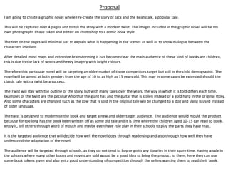 Proposal
I am going to create a graphic novel where I re-create the story of Jack and the Beanstalk, a popular tale.
This will be captured over 4 pages and to tell the story with a modern twist. The images included in the graphic novel will be my
own photographs I have taken and edited on Photoshop to a comic book style.
The text on the pages will minimal just to explain what is happening in the scenes as well as to show dialogue between the
characters involved.
After detailed mind maps and extensive brainstorming it has become clear the main audience of these kind of books are children,
this is due to the lack of words and heavy imagery with bright colours.
Therefore this particular novel will be targeting an older market of those competitors target but still in the child demographic. The
novel will be aimed at both genders from the age of 10 to as high as 15 years old. This may in some cases be extended should the
classic tale with a twist be a success.
The Twist will stay with the outline of the story, but with many tales over the years, the way in which it is told differs each time.
Examples of the twist are the peculiar Afro that the giant has and the guitar that is stolen instead of a gold harp in the original story.
Also some characters are changed such as the cow that is sold in the original tale will be changed to a dog and slang is used instead
of older language.
The twist is designed to modernise the book and target a new and older target audience. The audience would mould the product
because for too long has the book been written off as some old tale and it is time where the children aged 10-15 can read to book,
enjoy it, tell others through word of mouth and maybe even have role play in their schools to play the parts they have read.
It is the targeted audience that will decide how well the novel does through readership and also through how well they have
understood the adaptation of the novel.
The audience will be targeted through schools, as they do not tend to buy or go to any libraries in their spare time. Having a sale in
the schools where many other books and novels are sold would be a good idea to bring the product to them, here they can use
some book tokens given and also get a good understanding of competition through the sellers wanting them to read their book.
 