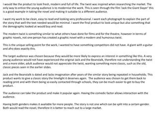 I would like the product to look fresh, modern and full of life. The twist was inspired when researching the market. The
only way to entice the young audience is to modernise the work. This is seen through the film ‘Jack the Giant Slayer’ this
is a good example in taking the novel and making it suitable to a different audience.
I want my work to be clean, easy to read and looking very professional. I want each photograph to explain the part of
the story that well the text needed would be minimal. I want the final product to look unique but also something that
the demographic looked at would buy and read.
The modern twist is something similar to what others have done for films and for the theatre, however In terms of
graphic novels, not one person has created a graphic novel with a modern and humorous twist.
This is the unique selling point for the work, I wanted to have something competitors did not have. A giant with a guitar
and afro does exactly this.
The target audience was chosen because they would be more likely to express an interest in something like this. A very
young audience would not have experienced the original Jack and the Beanstalk, therefore not understanding the twist
and a more older, adult audience would not appreciate the twist, wanting something more classic, such as the old,
classic pieces seen in the earlier slides.
Jack and the Beanstalk is dated and lacks imagination after years of the similar story being repeated in households. This
product wants to give a classic story the limelight it deserves again. The audience was chosen to get them back to
reading print and with them being so easily contacted through schools, they can be much easier to get to buy the
product.
The audience can take the product and make it popular again. Having the comedic factor allows interaction with the
audience.
Having both genders makes it available for more people. The story is not one which can be split into a certain gender.
Both would read the novel, therefore it is better to reach out to a large market.
 